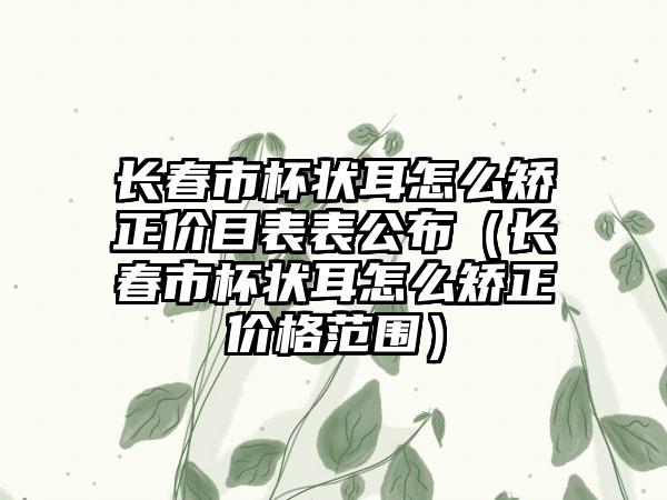 长春市杯状耳怎么矫正价目表表公布（长春市杯状耳怎么矫正价格范围）