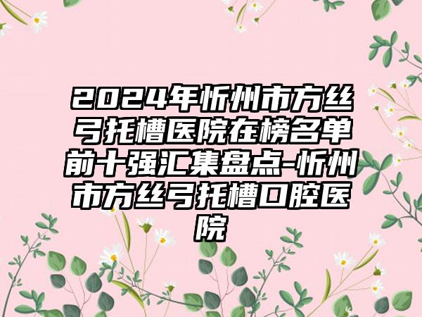 2024年忻州市方丝弓托槽医院在榜名单前十强汇集盘点-忻州市方丝弓托槽口腔医院