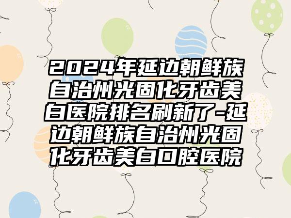 2024年延边朝鲜族自治州光固化牙齿美白医院排名刷新了-延边朝鲜族自治州光固化牙齿美白口腔医院