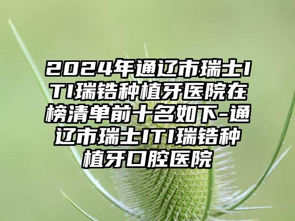 2024年通辽市瑞士ITI瑞锆种植牙医院在榜清单前十名如下-通辽市瑞士ITI瑞锆种植牙口腔医院