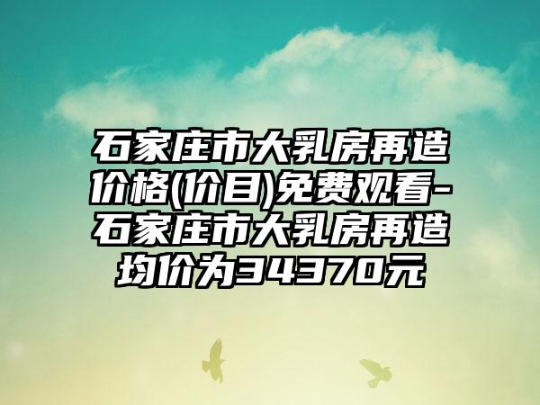 石家庄市大乳房再造价格(价目)免费观看-石家庄市大乳房再造均价为34370元