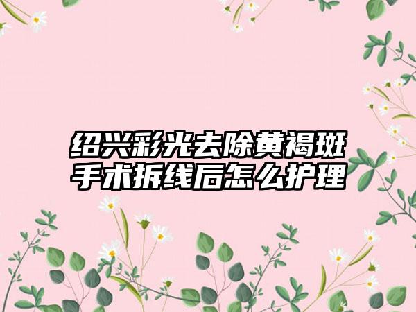 绍兴彩光去除黄褐斑手术拆线后怎么护理