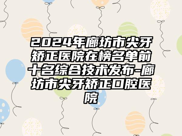 2024年廊坊市尖牙矫正医院在榜名单前十名综合技术发布-廊坊市尖牙矫正口腔医院