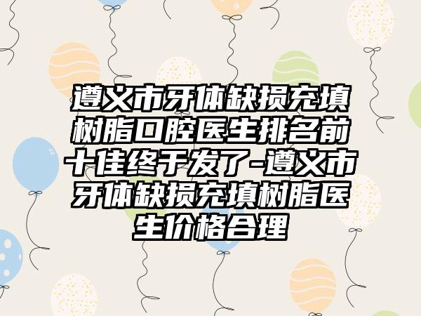 遵义市牙体缺损充填树脂口腔医生排名前十佳终于发了-遵义市牙体缺损充填树脂医生价格合理