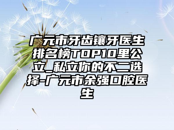 广元市牙齿镶牙医生排名榜TOP10里公立_私立你的不二选择-广元市余强口腔医生