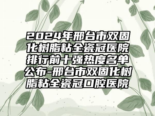 2024年邢台市双固化树脂粘全瓷冠医院排行前十强热度名单公布-邢台市双固化树脂粘全瓷冠口腔医院