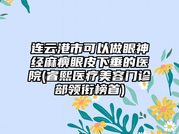 连云港市可以做眼神经麻痹眼皮下垂的医院(睿熙医疗美容门诊部领衔榜首)