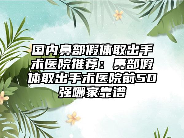 国内鼻部假体取出手术医院推荐：鼻部假体取出手术医院前50强哪家靠谱