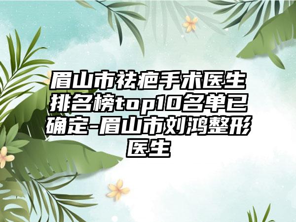 眉山市祛疤手术医生排名榜top10名单已确定-眉山市刘鸿整形医生