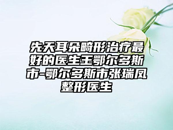 先天耳朵畸形治疗最好的医生王鄂尔多斯市-鄂尔多斯市张瑞凤整形医生