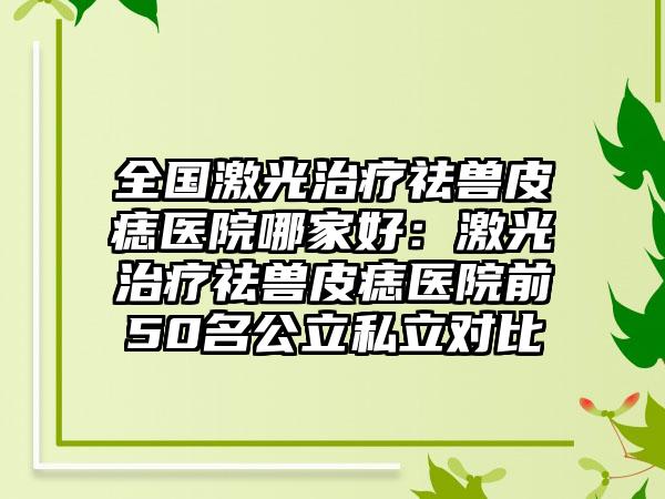 全国激光治疗祛兽皮痣医院哪家好：激光治疗祛兽皮痣医院前50名公立私立对比