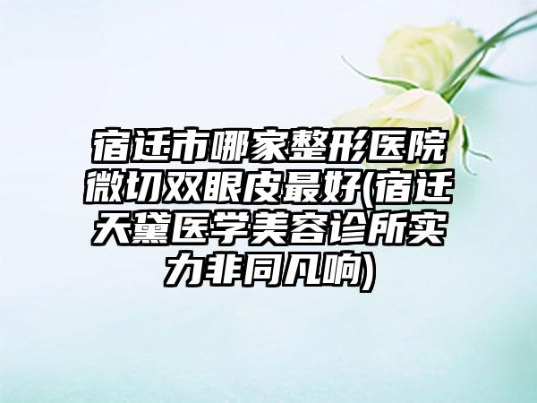 宿迁市哪家整形医院微切双眼皮最好(宿迁天黛医学美容诊所实力非同凡响)