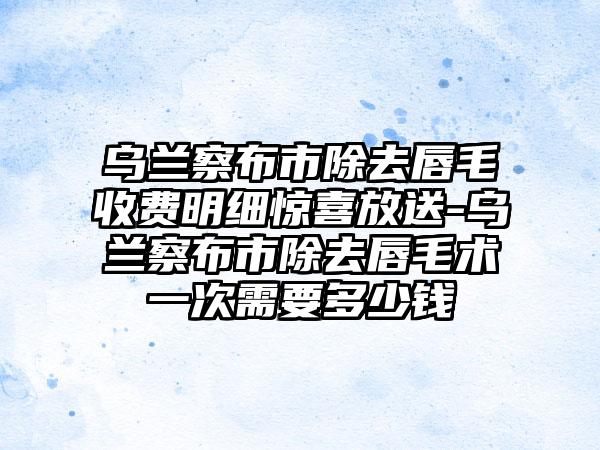 乌兰察布市除去唇毛收费明细惊喜放送-乌兰察布市除去唇毛术一次需要多少钱