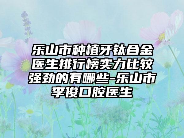 乐山市种植牙钛合金医生排行榜实力比较强劲的有哪些-乐山市李俊口腔医生