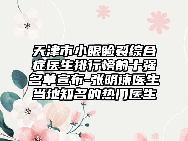 天津市小眼睑裂综合症医生排行榜前十强名单宣布-张明谏医生当地知名的热门医生