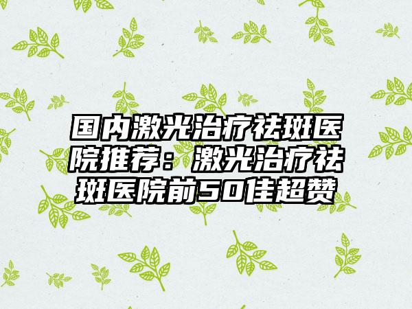 国内激光治疗祛斑医院推荐：激光治疗祛斑医院前50佳超赞