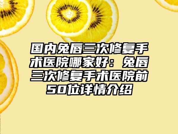 国内兔唇三次修复手术医院哪家好：兔唇三次修复手术医院前50位详情介绍