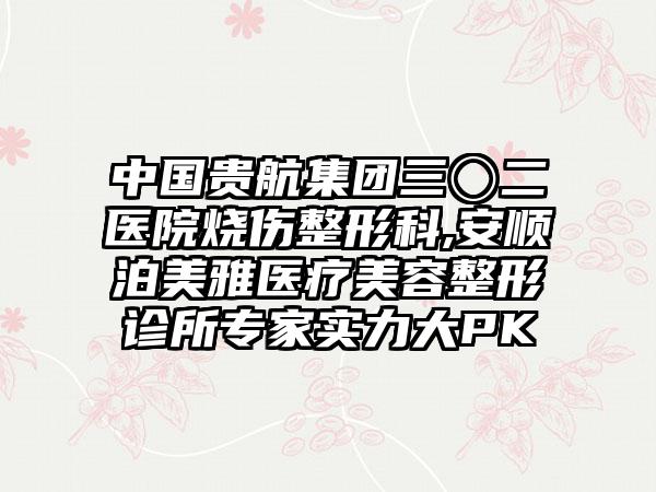 中国贵航集团三〇二医院烧伤整形科,安顺泊美雅医疗美容整形诊所专家实力大PK