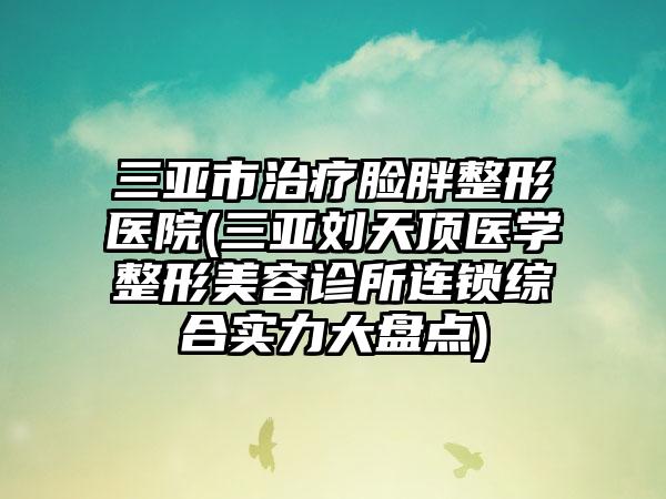 三亚市治疗脸胖整形医院(三亚刘天顶医学整形美容诊所连锁综合实力大盘点)