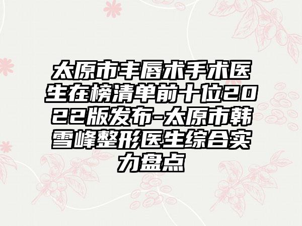 太原市丰唇术手术医生在榜清单前十位2022版发布-太原市韩雪峰整形医生综合实力盘点