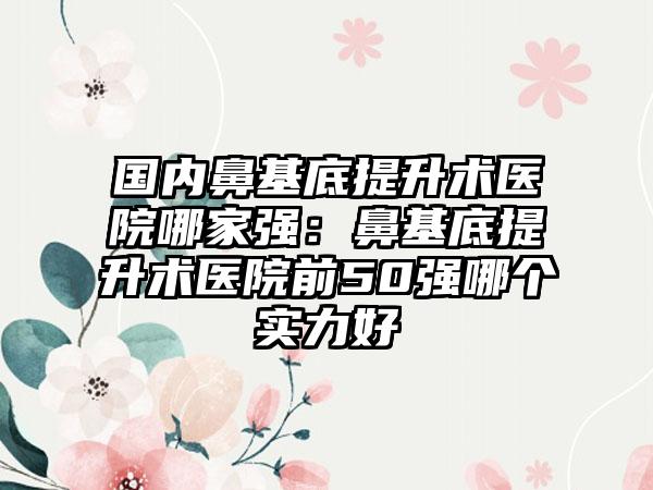 国内鼻基底提升术医院哪家强：鼻基底提升术医院前50强哪个实力好