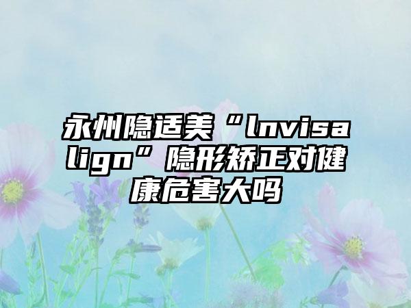 永州隐适美“lnvisalign”隐形矫正对健康危害大吗