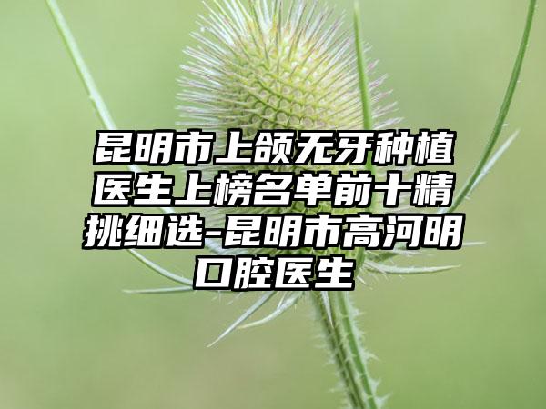 昆明市上颌无牙种植医生上榜名单前十精挑细选-昆明市高河明口腔医生