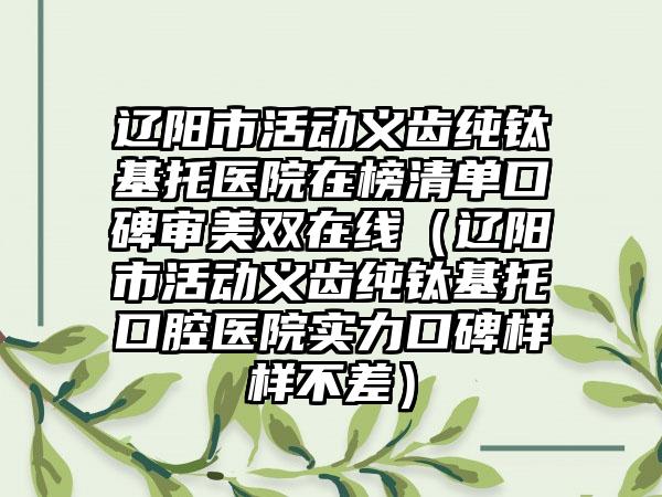 辽阳市活动义齿纯钛基托医院在榜清单口碑审美双在线（辽阳市活动义齿纯钛基托口腔医院实力口碑样样不差）