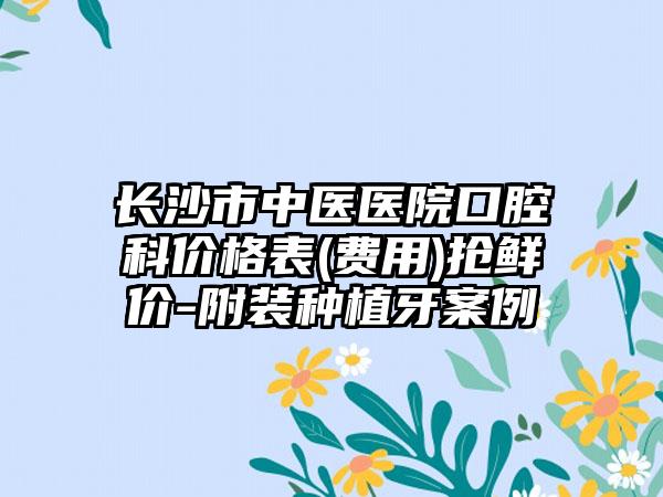 长沙市中医医院口腔科价格表(费用)抢鲜价-附装种植牙案例