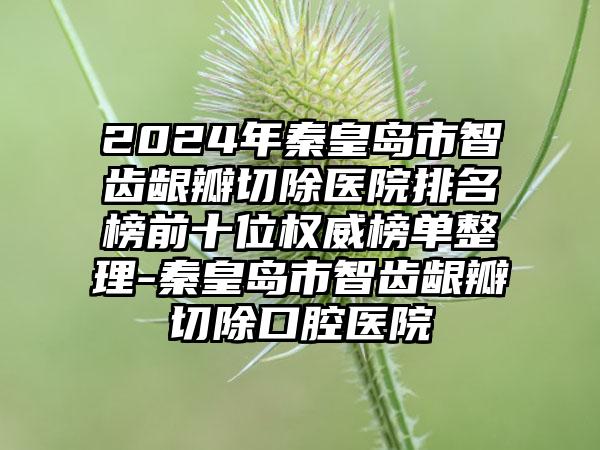 2024年秦皇岛市智齿龈瓣切除医院排名榜前十位权威榜单整理-秦皇岛市智齿龈瓣切除口腔医院