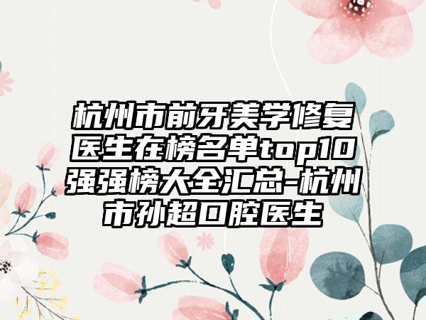 杭州市前牙美学修复医生在榜名单top10强强榜大全汇总-杭州市孙超口腔医生