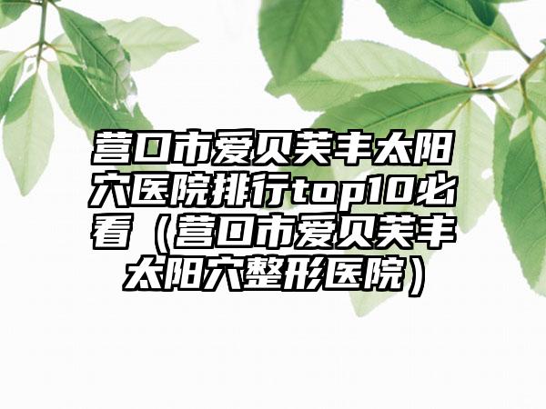 营口市爱贝芙丰太阳穴医院排行top10必看（营口市爱贝芙丰太阳穴整形医院）