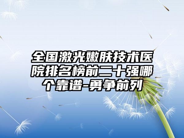 全国激光嫩肤技术医院排名榜前二十强哪个靠谱-勇争前列