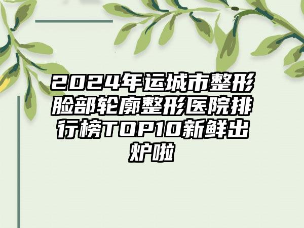 2024年运城市整形脸部轮廓整形医院排行榜TOP10新鲜出炉啦