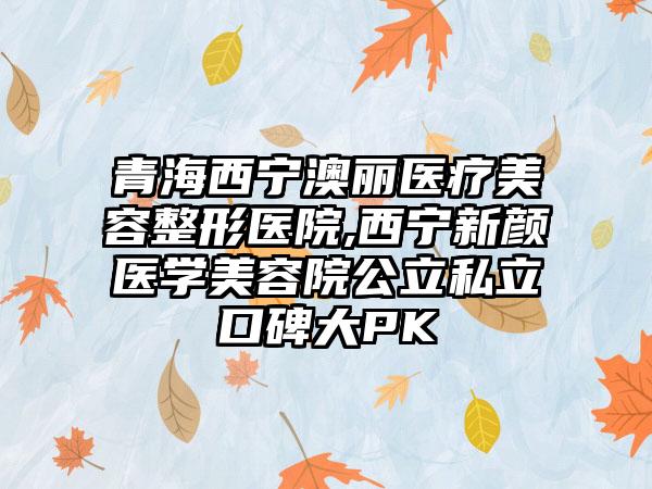 青海西宁澳丽医疗美容整形医院,西宁新颜医学美容院公立私立口碑大PK