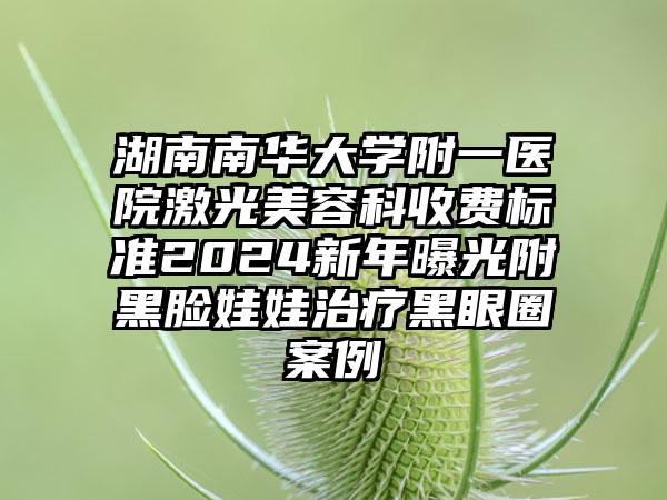 湖南南华大学附一医院激光美容科收费标准2024新年曝光附黑脸娃娃治疗黑眼圈案例