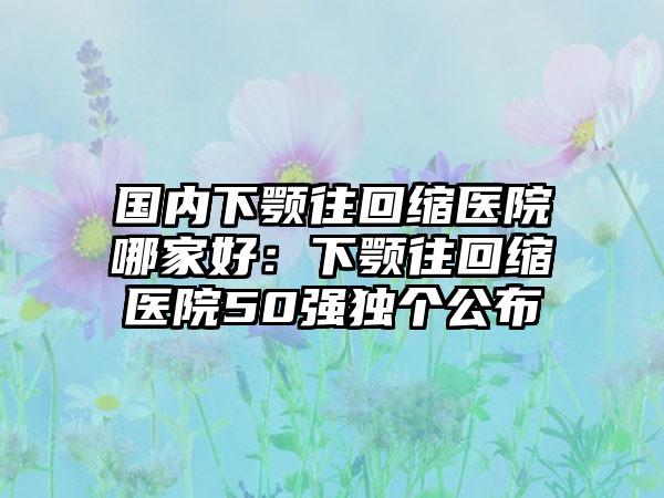 国内下颚往回缩医院哪家好：下颚往回缩医院50强独个公布