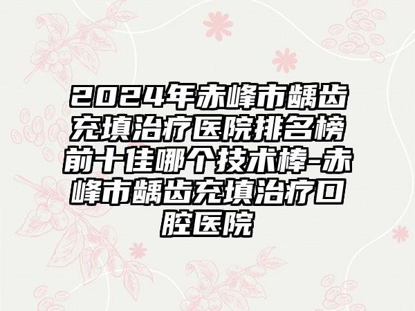 2024年赤峰市龋齿充填治疗医院排名榜前十佳哪个技术棒-赤峰市龋齿充填治疗口腔医院