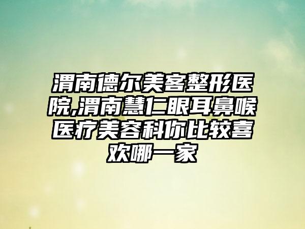 渭南德尔美客整形医院,渭南慧仁眼耳鼻喉医疗美容科你比较喜欢哪一家