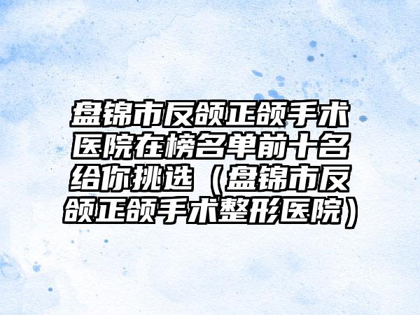 盘锦市反颌正颌手术医院在榜名单前十名给你挑选（盘锦市反颌正颌手术整形医院）