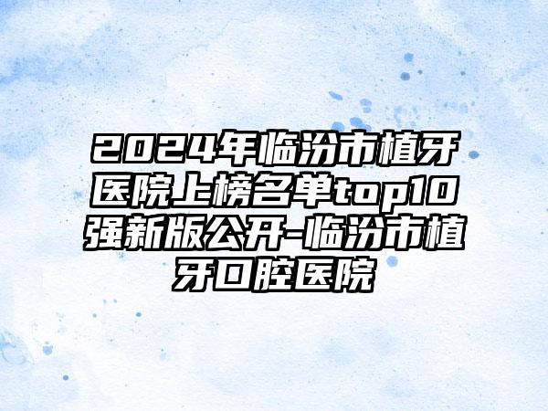 2024年临汾市植牙医院上榜名单top10强新版公开-临汾市植牙口腔医院