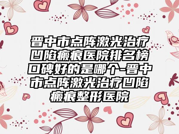 晋中市点阵激光治疗凹陷瘢痕医院排名榜口碑好的是哪个-晋中市点阵激光治疗凹陷瘢痕整形医院