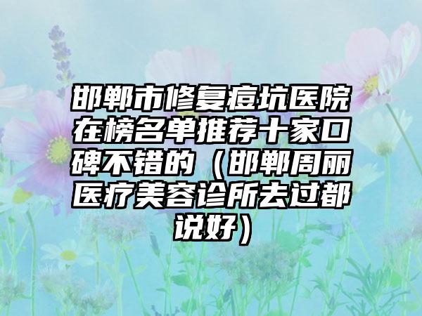 邯郸市修复痘坑医院在榜名单推荐十家口碑不错的（邯郸周丽医疗美容诊所去过都说好）