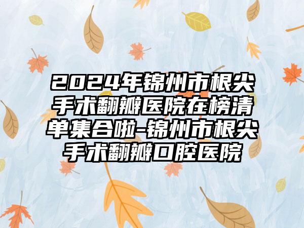 2024年锦州市根尖手术翻瓣医院在榜清单集合啦-锦州市根尖手术翻瓣口腔医院