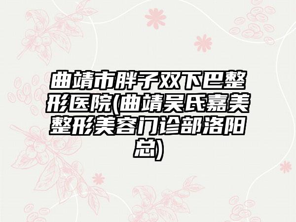 曲靖市胖子双下巴整形医院(曲靖吴氏嘉美整形美容门诊部洛阳总)