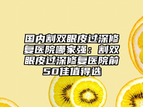 国内割双眼皮过深修复医院哪家强：割双眼皮过深修复医院前50佳值得选