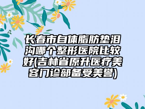 长春市自体脂肪垫泪沟哪个整形医院比较好(吉林省原升医疗美容门诊部备受美誉)