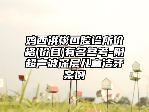 鸡西洪彬口腔诊所价格(价目)有名参考-附超声波深层儿童洁牙案例