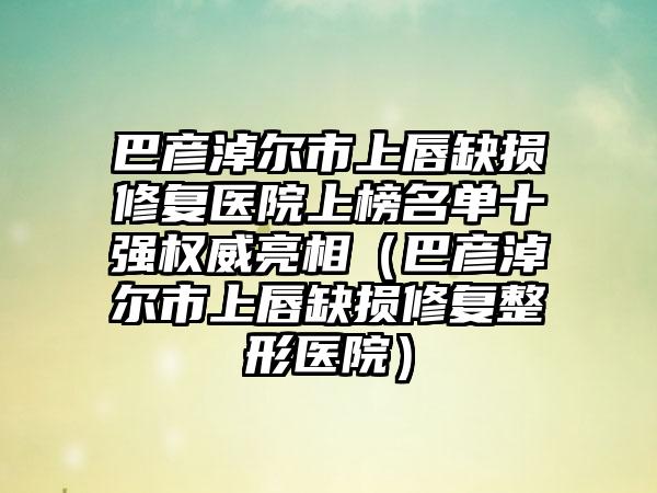 巴彦淖尔市上唇缺损修复医院上榜名单十强权威亮相（巴彦淖尔市上唇缺损修复整形医院）