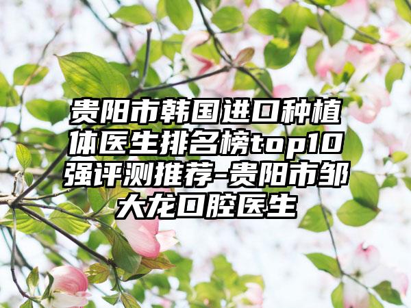 贵阳市韩国进口种植体医生排名榜top10强评测推荐-贵阳市邹大龙口腔医生